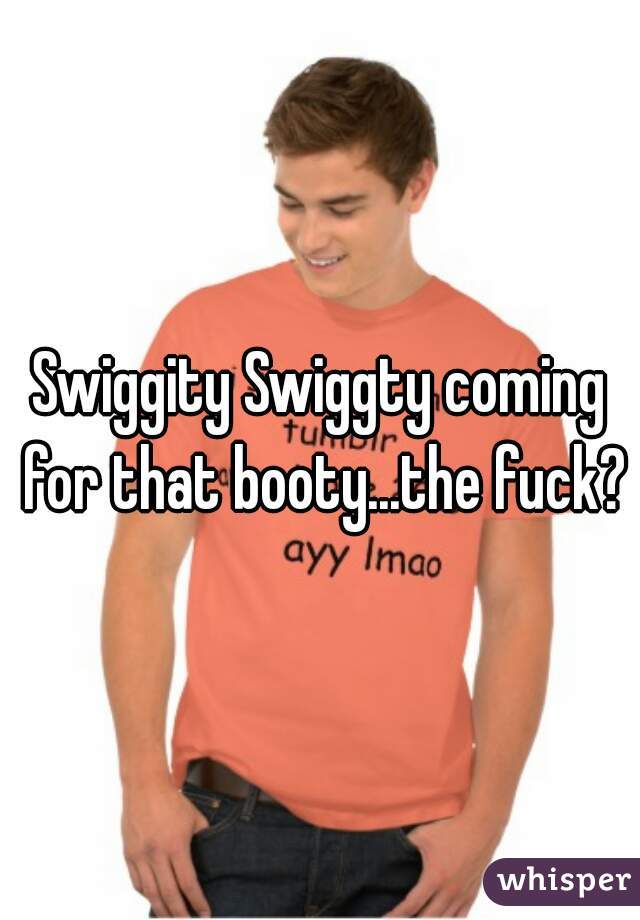 Swiggity Swiggty coming for that booty...the fuck?