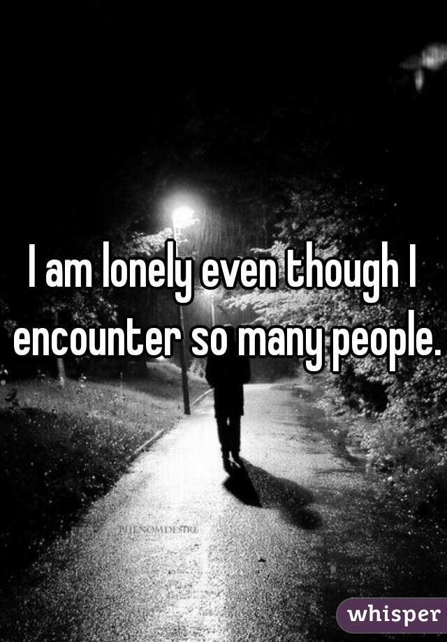 I am lonely even though I encounter so many people.