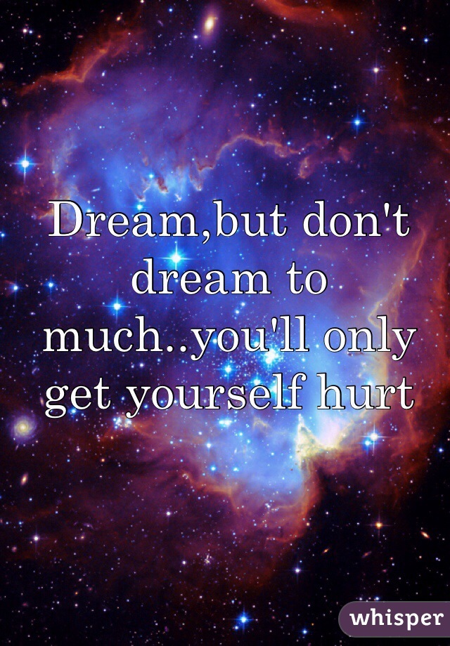 Dream,but don't dream to much..you'll only get yourself hurt 