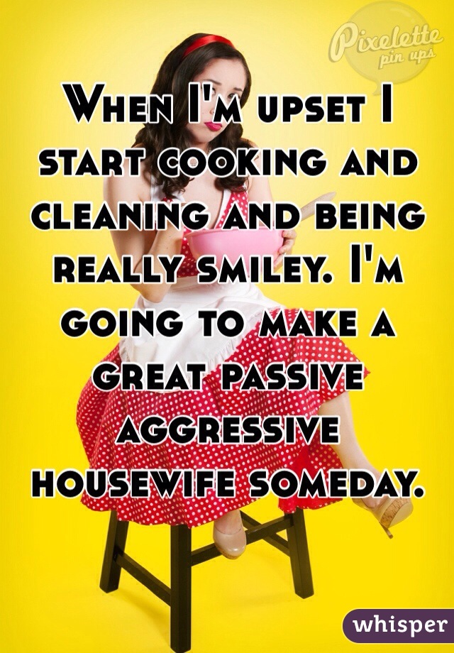 When I'm upset I start cooking and cleaning and being really smiley. I'm going to make a great passive aggressive housewife someday.