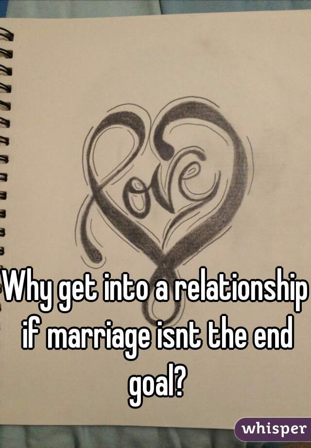 Why get into a relationship if marriage isnt the end goal?