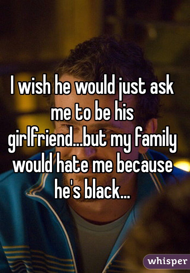 I wish he would just ask me to be his girlfriend...but my family would hate me because he's black...