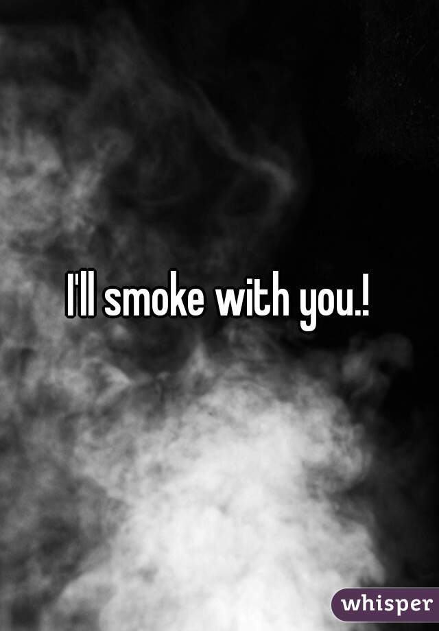 I'll smoke with you.!