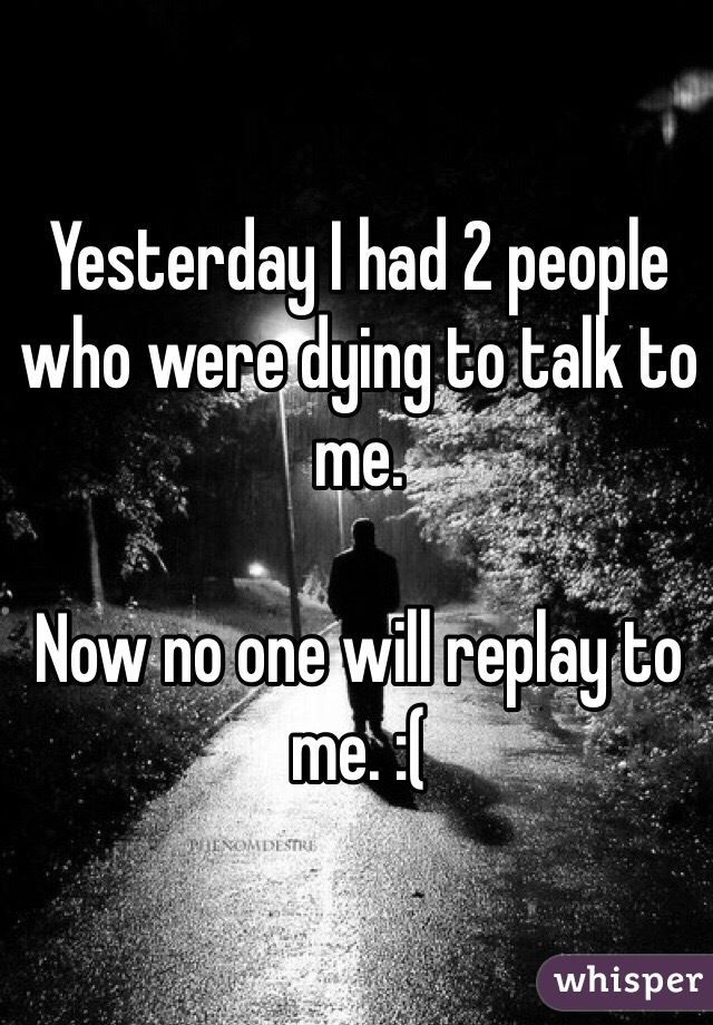 Yesterday I had 2 people who were dying to talk to me. 

Now no one will replay to me. :( 