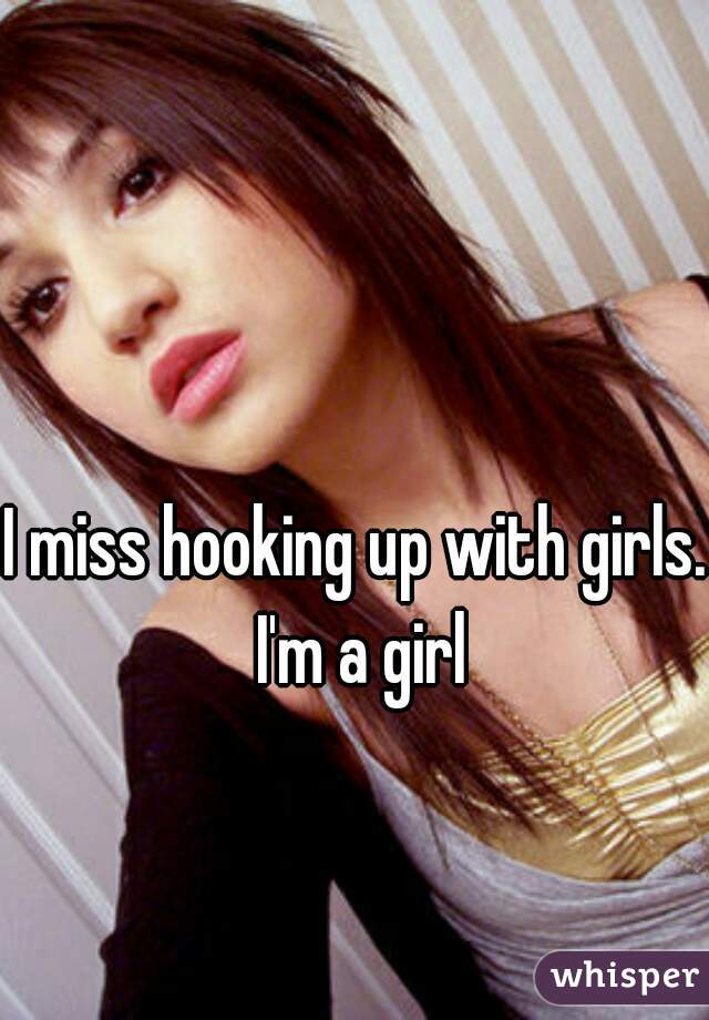 I miss hooking up with girls. I'm a girl