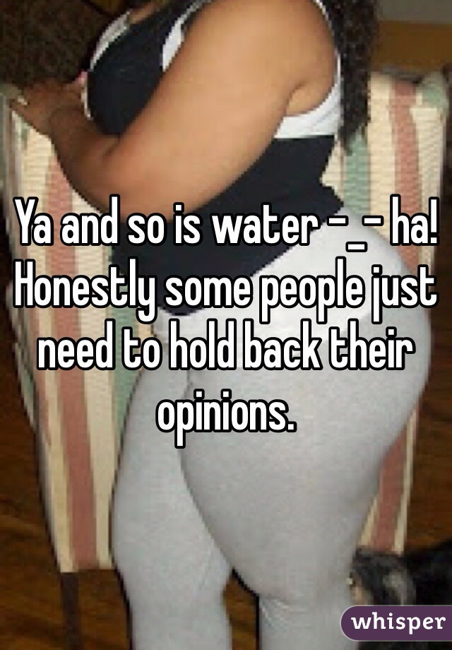 Ya and so is water -_- ha! Honestly some people just need to hold back their opinions. 