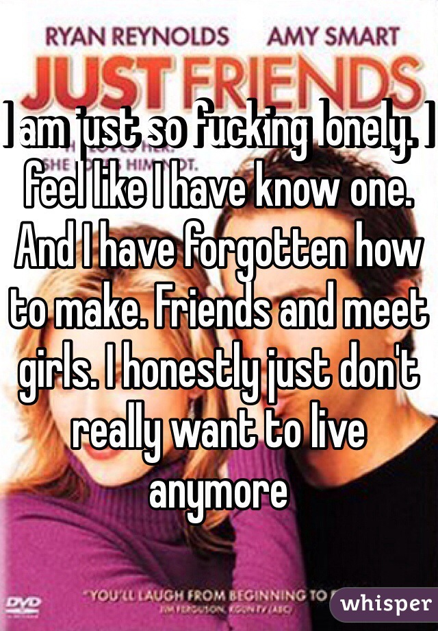 I am just so fucking lonely. I feel like I have know one. And I have forgotten how to make. Friends and meet girls. I honestly just don't really want to live anymore