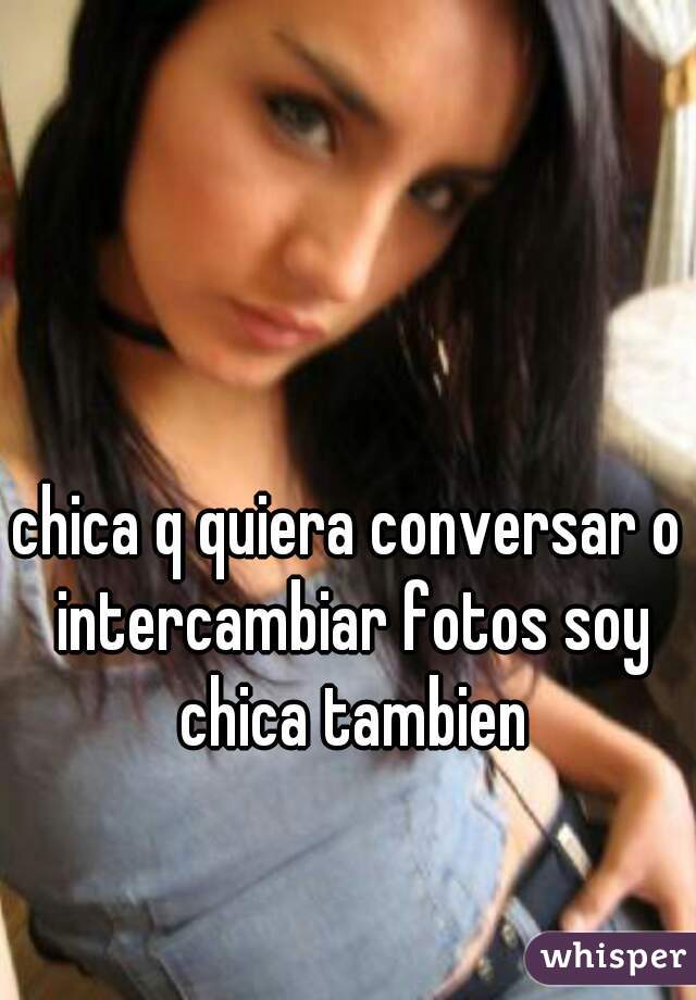 chica q quiera conversar o intercambiar fotos soy chica tambien