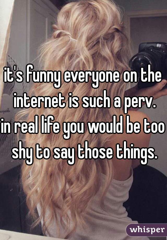 it's funny everyone on the internet is such a perv.
in real life you would be too shy to say those things.