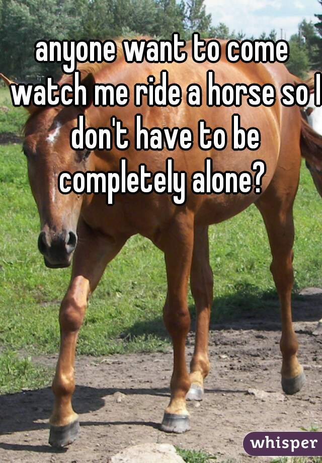 anyone want to come watch me ride a horse so I don't have to be completely alone? 
