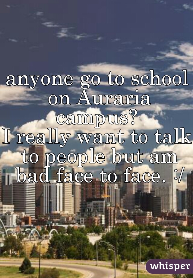 anyone go to school on Auraria campus? 
I really want to talk to people but am bad face to face. :/