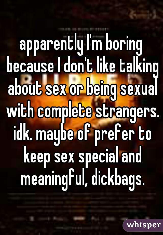 apparently I'm boring because I don't like talking about sex or being sexual with complete strangers. idk. maybe of prefer to keep sex special and meaningful, dickbags.