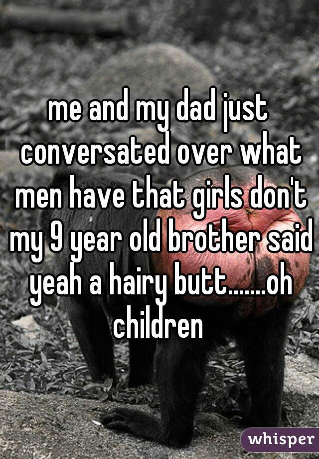 me and my dad just conversated over what men have that girls don't my 9 year old brother said yeah a hairy butt.......oh children 