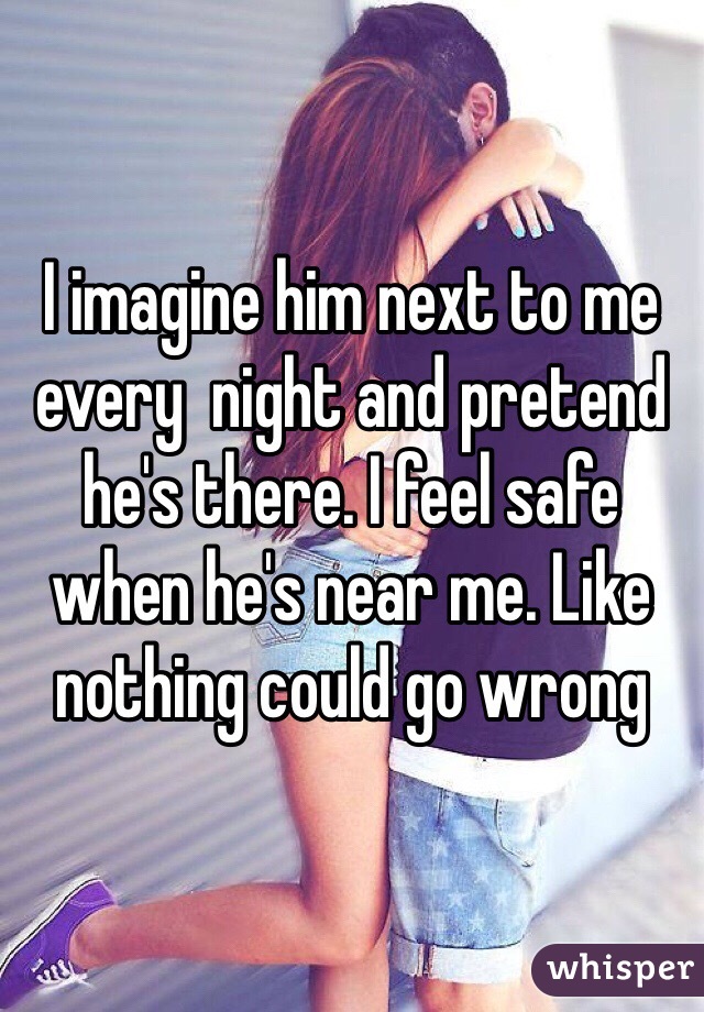 I imagine him next to me every  night and pretend he's there. I feel safe when he's near me. Like nothing could go wrong