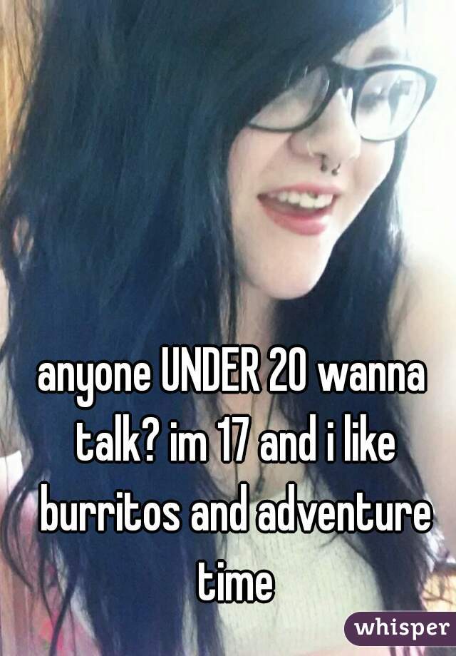 anyone UNDER 20 wanna talk? im 17 and i like burritos and adventure time