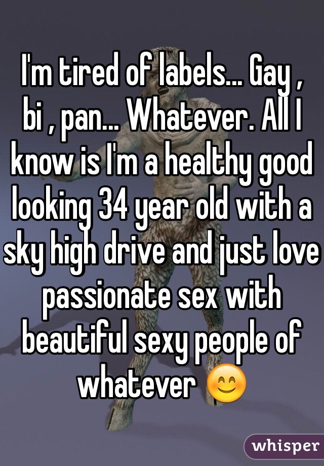 I'm tired of labels... Gay , bi , pan... Whatever. All I know is I'm a healthy good looking 34 year old with a sky high drive and just love passionate sex with beautiful sexy people of whatever 😊