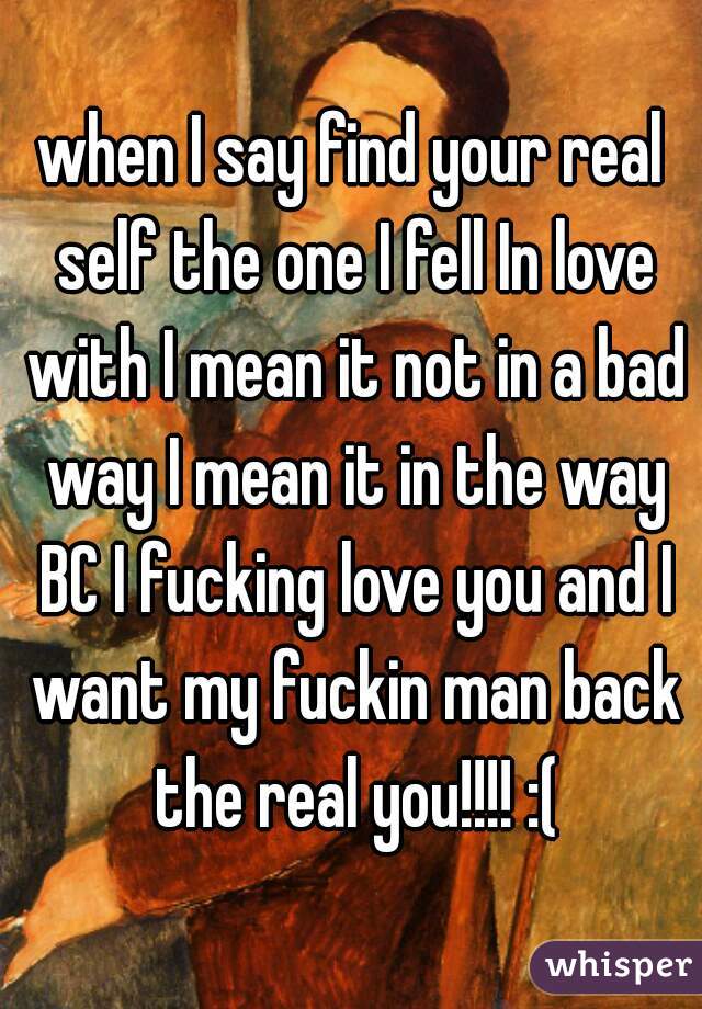 when I say find your real self the one I fell In love with I mean it not in a bad way I mean it in the way BC I fucking love you and I want my fuckin man back the real you!!!! :(