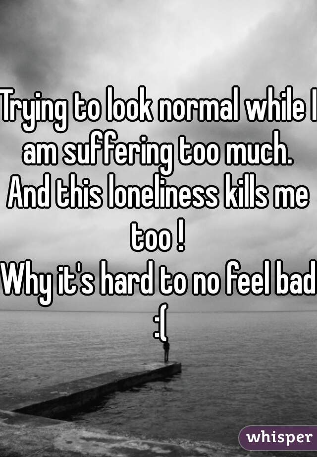 Trying to look normal while I am suffering too much. 
And this loneliness kills me too ! 
Why it's hard to no feel bad :(