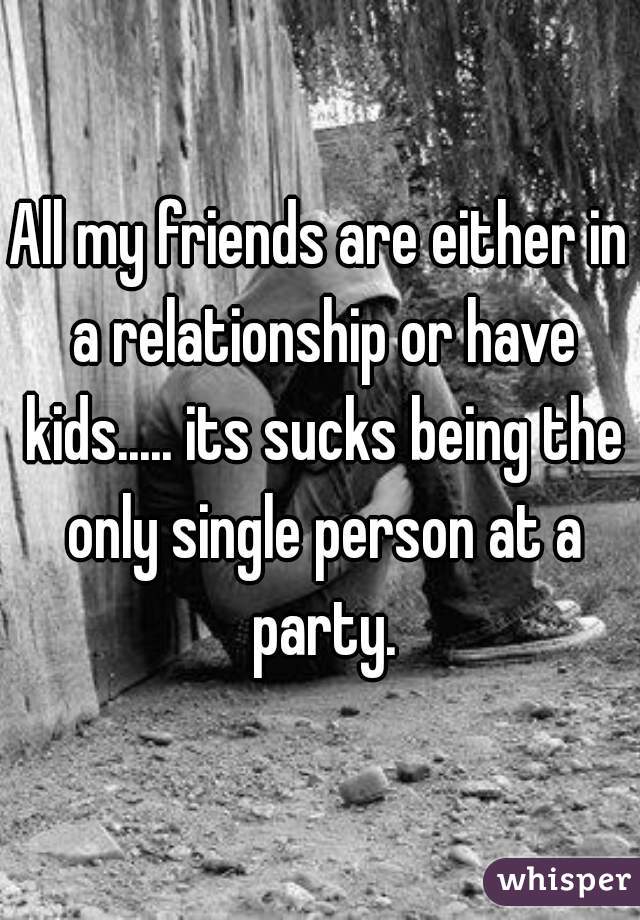 All my friends are either in a relationship or have kids..... its sucks being the only single person at a party.