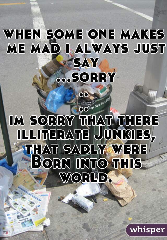 when some one makes me mad i always just say ...sorry....
im sorry that there illiterate Junkies, that sadly were Born into this world.