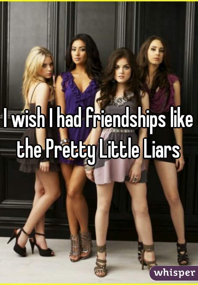 I wish I had friendships like the Pretty Little Liars 