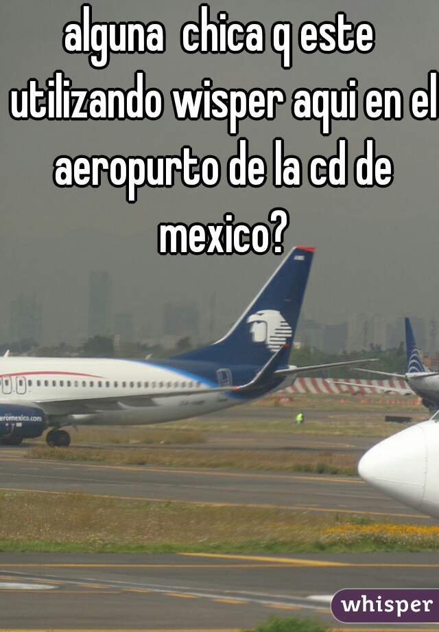 alguna  chica q este utilizando wisper aqui en el aeropurto de la cd de mexico?