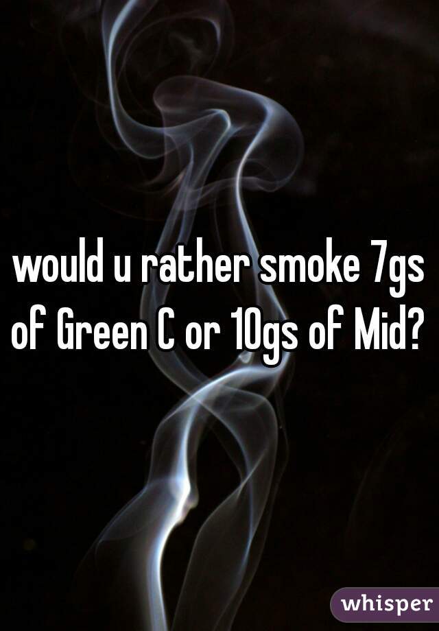 would u rather smoke 7gs of Green C or 10gs of Mid? 