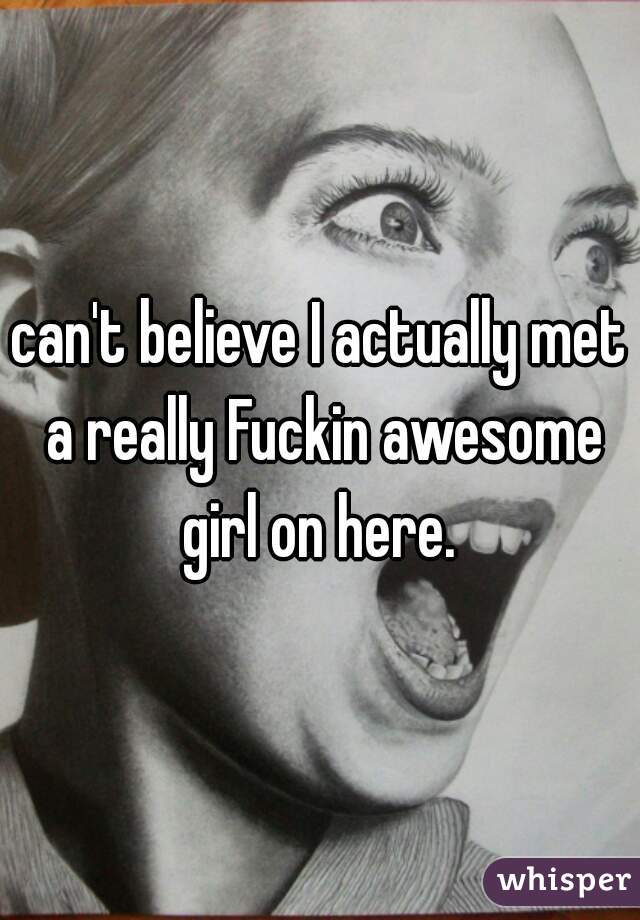 can't believe I actually met a really Fuckin awesome girl on here. 