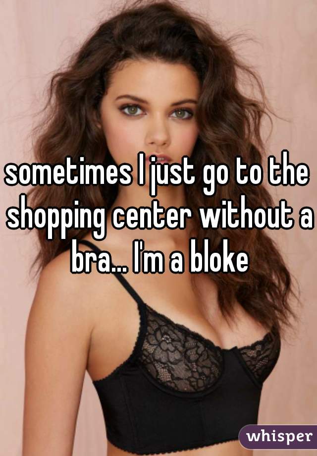 sometimes I just go to the shopping center without a bra... I'm a bloke