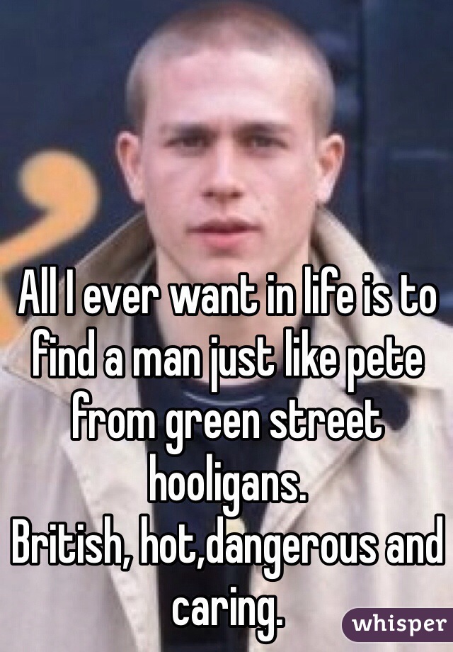 All I ever want in life is to find a man just like pete from green street hooligans.  
British, hot,dangerous and caring. 