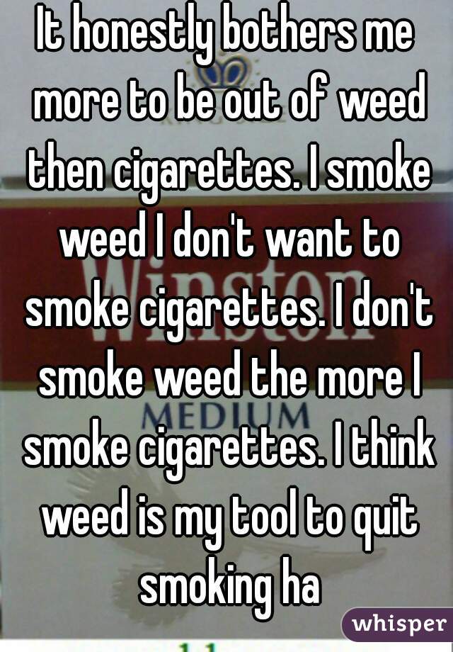 It honestly bothers me more to be out of weed then cigarettes. I smoke weed I don't want to smoke cigarettes. I don't smoke weed the more I smoke cigarettes. I think weed is my tool to quit smoking ha