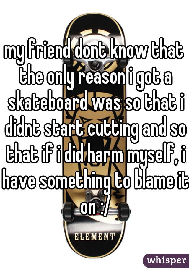 my friend dont know that the only reason i got a skateboard was so that i didnt start cutting and so that if i did harm myself, i have something to blame it on :/