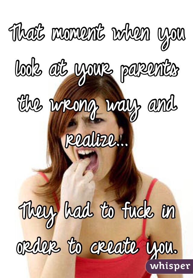 That moment when you look at your parents the wrong way and realize...

They had to fuck in order to create you.