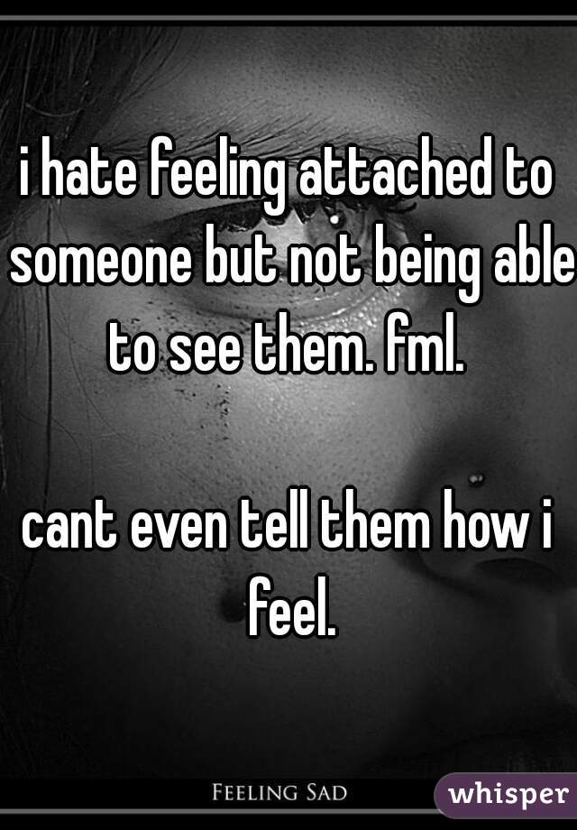 i hate feeling attached to someone but not being able to see them. fml. 

cant even tell them how i feel.