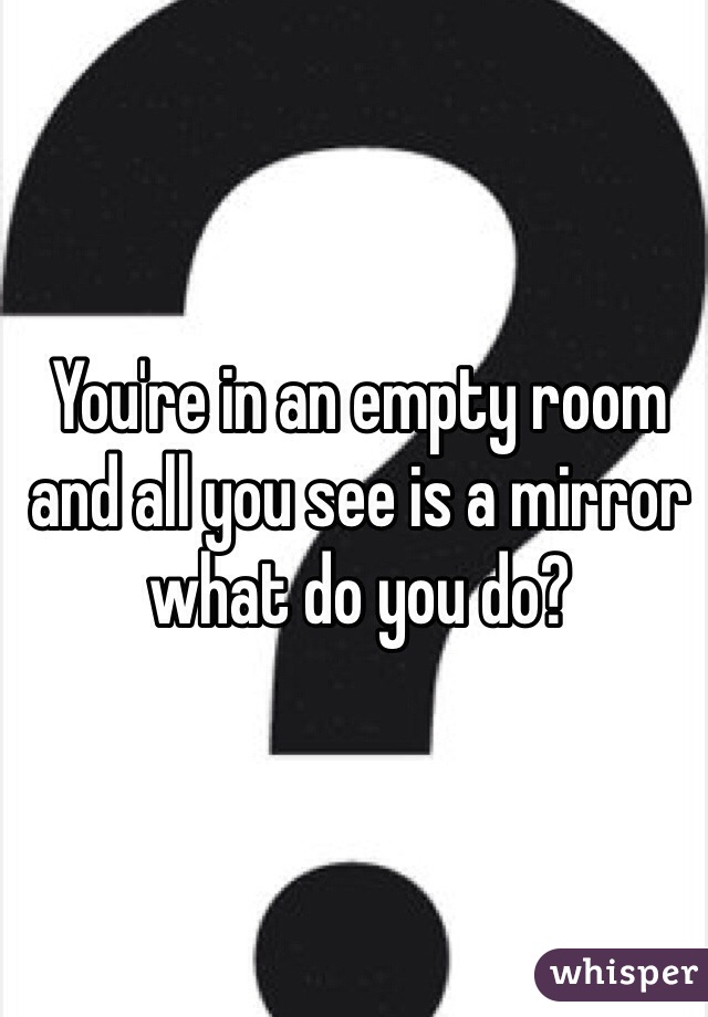 You're in an empty room and all you see is a mirror what do you do?