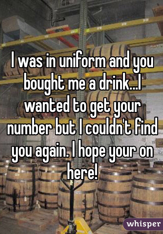 I was in uniform and you bought me a drink...I wanted to get your number but I couldn't find you again. I hope your on here!