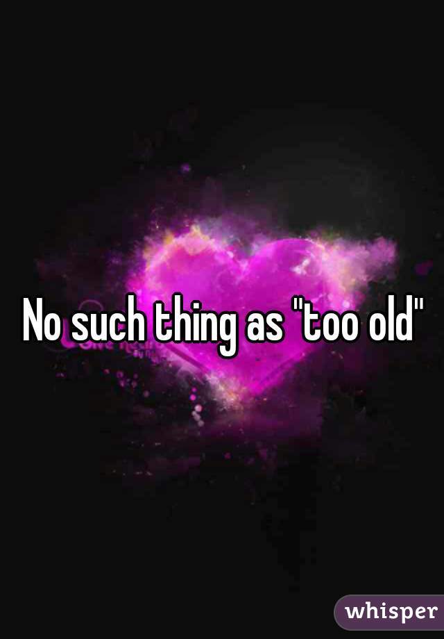 No such thing as "too old"