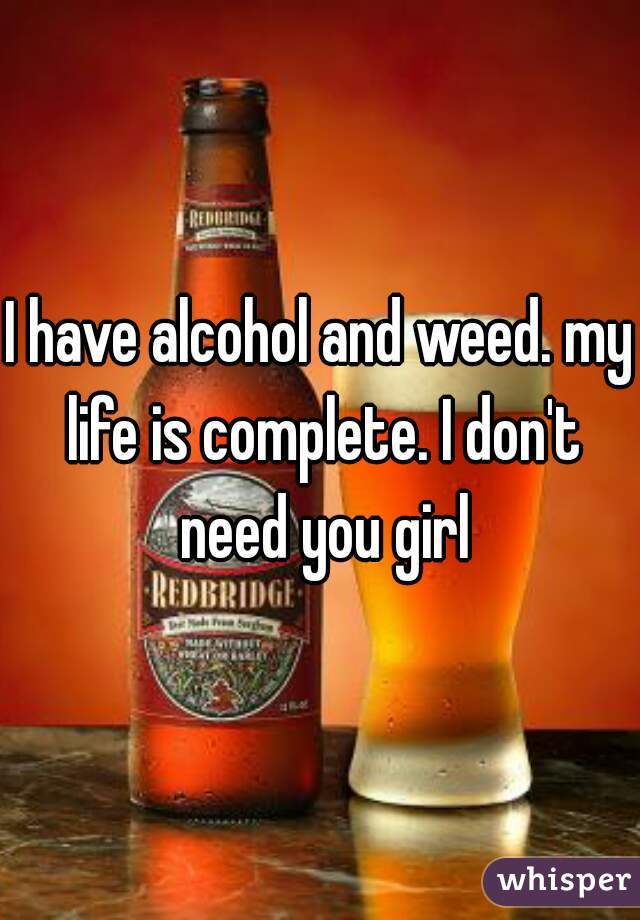 I have alcohol and weed. my life is complete. I don't need you girl