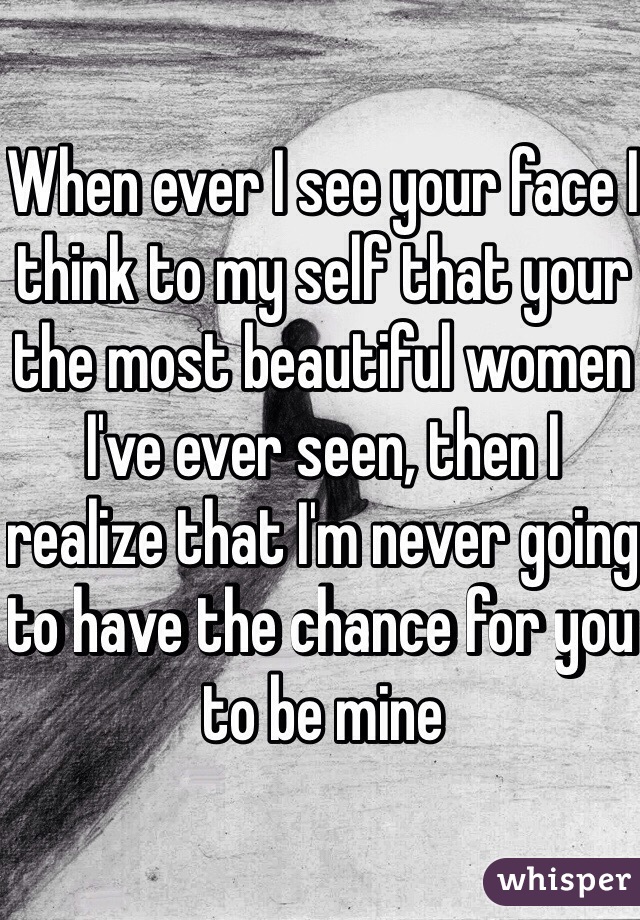 When ever I see your face I think to my self that your the most beautiful women I've ever seen, then I realize that I'm never going to have the chance for you to be mine 