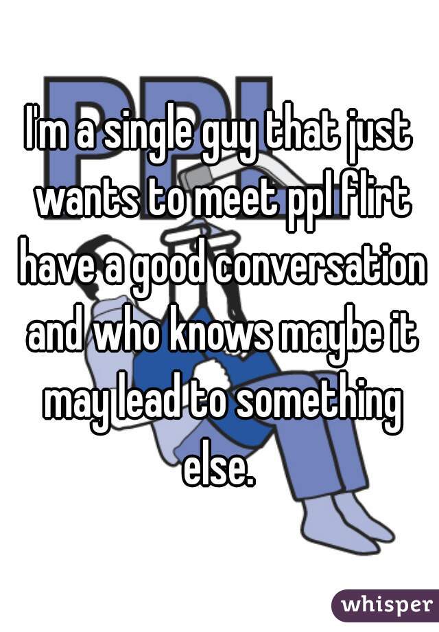 I'm a single guy that just wants to meet ppl flirt have a good conversation and who knows maybe it may lead to something else. 