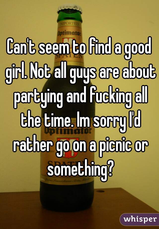 Can't seem to find a good girl. Not all guys are about partying and fucking all the time. Im sorry I'd rather go on a picnic or something?