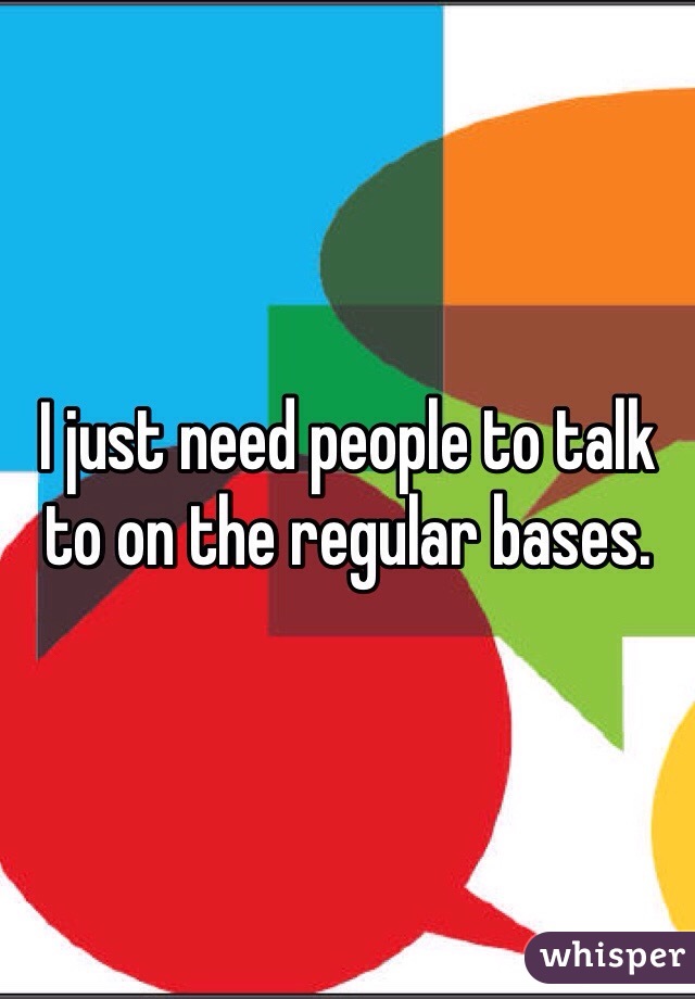 I just need people to talk to on the regular bases. 