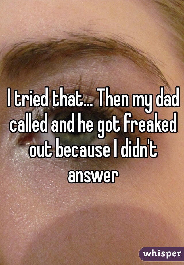 I tried that... Then my dad called and he got freaked out because I didn't answer