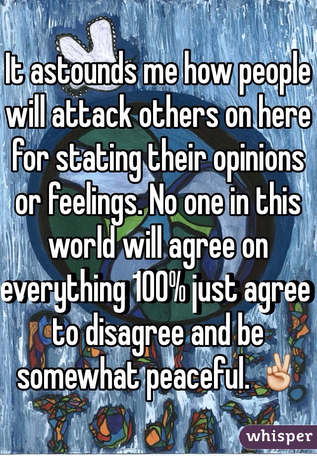 It astounds me how people will attack others on here for stating their opinions or feelings. No one in this world will agree on everything 100% just agree to disagree and be somewhat peaceful. ✌️