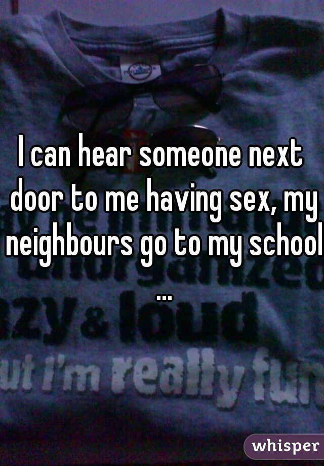 I can hear someone next door to me having sex, my neighbours go to my school ...