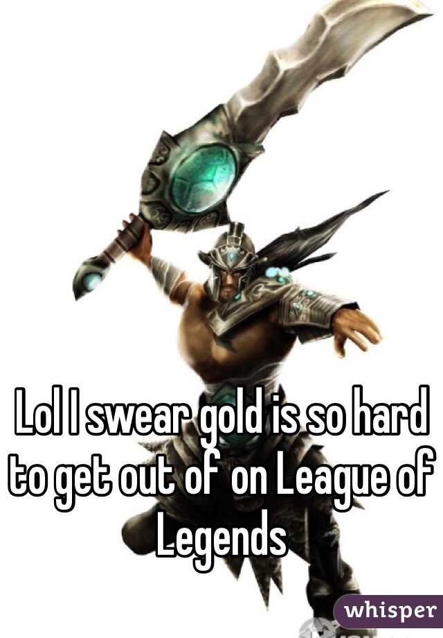 Lol I swear gold is so hard to get out of on League of Legends