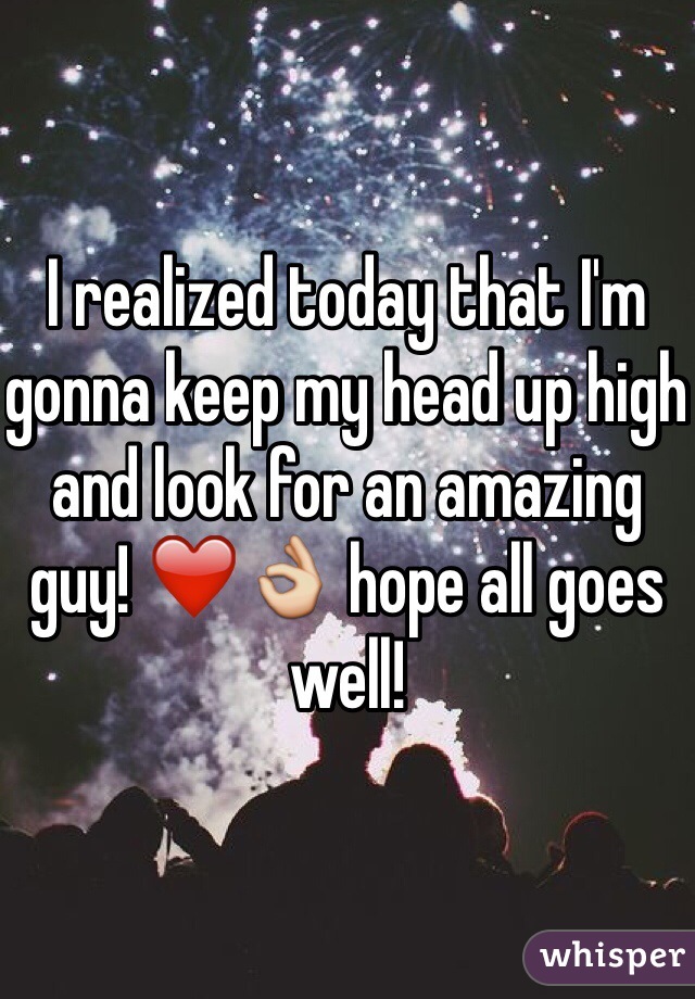 I realized today that I'm gonna keep my head up high and look for an amazing guy! ❤️👌 hope all goes well! 