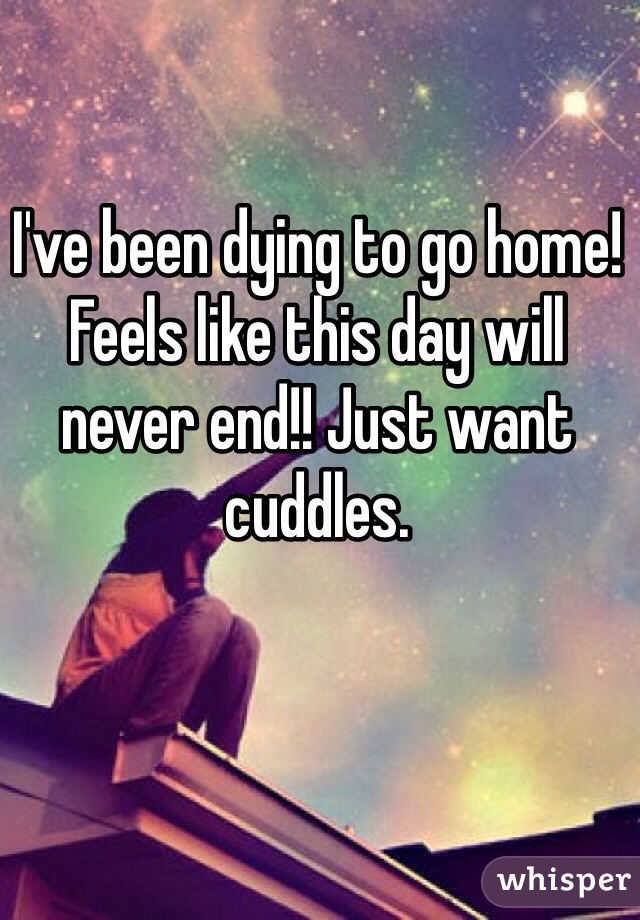 I've been dying to go home! Feels like this day will never end!! Just want cuddles. 