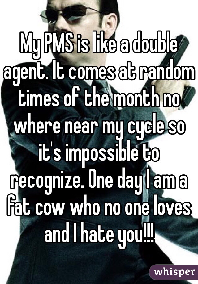 My PMS is like a double agent. It comes at random times of the month no where near my cycle so it's impossible to recognize. One day I am a fat cow who no one loves and I hate you!!! 