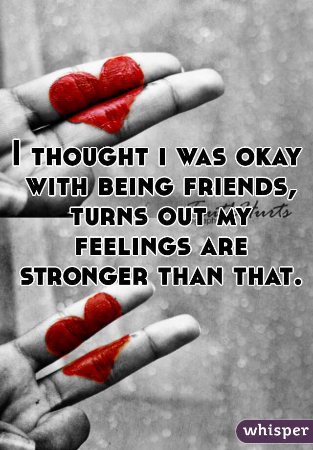 I thought i was okay with being friends, turns out my feelings are stronger than that.